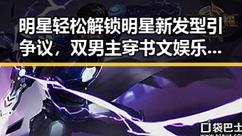 明星轻松解锁明星新发型引争议，双男主穿书文娱乐圈甜蜜吃瓜爆料