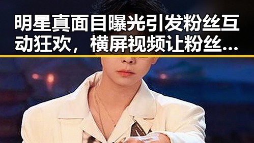 明星真面目曝光引发粉丝互动狂欢，横屏视频让粉丝近距离感受明星生活