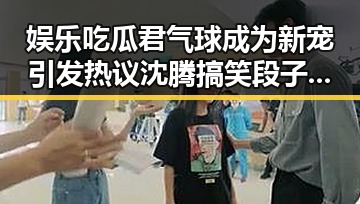 娱乐吃瓜君气球成为新宠引发热议 沈腾搞笑段子带来欢乐双重爆笑