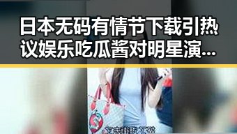 日本无码有情节下载引热议娱乐吃瓜酱对明星演技烂的虚假信息影响