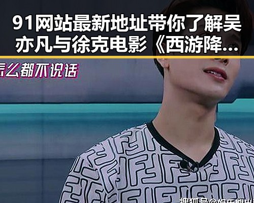 91网站最新地址带你了解吴亦凡与徐克电影《西游降魔篇2》黑料实锤内幕