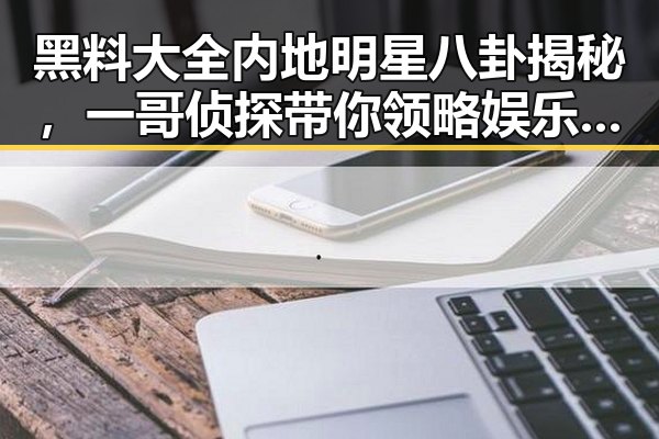 黑料大全内地明星八卦揭秘,一哥侦探带你领略娱乐圈新星罗云熙的幕后故事