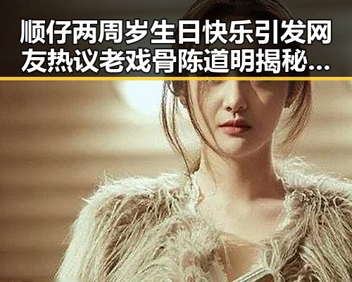 顺仔两周岁生日快乐引发网友热议老戏骨陈道明揭秘幕后真相