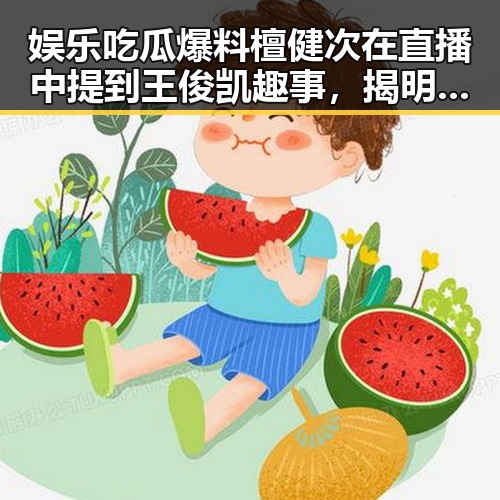 娱乐吃瓜爆料檀健次在直播中提到王俊凯趣事,揭明星幕后生活点滴